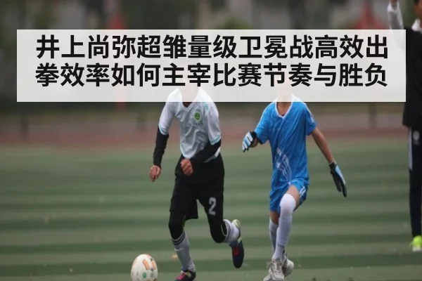 井上尚弥超雏量级卫冕战高效出拳效率如何主宰比赛节奏与胜负 - kaiyun