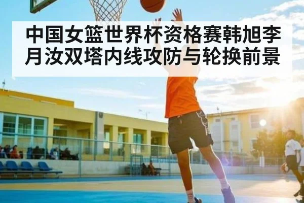 中国女篮世界杯资格赛韩旭李月汝双塔内线攻防与轮换前景